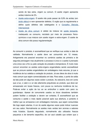 Equipamentos – Impactos Culturais e Comunicações
sendo do tipo extra, virgem ou comum. O azeite virgem apresenta
acidez máxima de 2%.
• Azeite extra-virgem. O azeite não pode passar de 0,8% de acidez (em
ácido oléico) e nem apresentar defeitos. O orgão que os regulamenta e
define quais defeitos são catalogados é o Conselho Oleícola
Internacional.
• Azeite de oliva comum é obtido da mistura do azeite lampante,
inadequado ao consumo, reciclado por meio de processos físico-
químicos e sua mistura com azeite virgem e extra-virgem. O azeite de
oliva comum não possui regulamentação
Ao consumir o produto, é aconselhável que se verifique sua acidez e data de
validade. Normalmente o azeite deve ser consumido em 12 meses.
Antigamente era possível encontrar no comércio azeites de primeira e de
segunda prensagem mas atualmente o processo é único e o azeite é prensado
uma única vez a frio ou pela variação de pressão e temperatura. É muito mais
comum encontrar os azeites extra-virgens engarrafados sendo aconselhável
que se procure azeites engarrafados em embalagens mais escuras, já que a
incidência de luz cataliza a oxidação do produto. Já aos óleos de oliva é muito
mais comum que sejam comercializados em lata. Para estes, o ponto de solda
da lata pode em algumas vezes oxidar o produto. Ao estocá-lo, leve em conta
que a luz, o calor e o ar são altamente prejudiciais ao produto, que deve ser
armazenado em locais frescos, com pouca ou nenhuma incidência de luz.
Pode-se evitar a ação da luz ao se embrulhar o azeite com pano ou
guardanapo. Apesar de comumente usados os bicos dosadores também
podem facilitar a oxidação e devem ser evitados. É aconselhável que se
consuma o azeite o mais rápido possível após sua abertura, e portanto é
melhor que se armazene-o em embalagens menores, que sejam consumidas
tão logo sejam abertas. A cor do azeite algumas vezes pode indicar nuances
em seu sabor. Normalmente os azeites mais verdes tem aromas e sabores
mais frutados. Quando degustado, normalmente são utilizados frascos
pequenos e de tamanho específico, de cor azul cobalto que evitam que o
Maria Martins 12
 