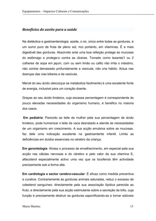 Equipamentos – Impactos Culturais e Comunicações
Benefícios do azeite para a saúde
Na dietéctica e gastroenterologia: azeite, o rei, único entre todas as gorduras, é
um sumo puro de fruta de pleno sol, rico portanto, em vitaminas. É a mais
digestivél das gorduras. Absorvido ante uma boa refeição protege as mucosas
do estômago e protege-o contra as úlceras. Tomado como laxante(1 ou 2
colheres de sopa em jejum, com ou sem limão ou café) não irrita o intestino,
não contrai demasiado profundamente a vesícula, não cria hábito. Actua nas
doenças das vias biliares e da vesícula.
Mercê do seu ácido oleico(que se metaboliza facilmente) é uma excelente fonte
de energia, inclusivé para um coração doente.
Graças ao seu ácido linoleico, cuja escassa percentagem é correspondente às
pouco elevadas necessidades do organismo humano, é benéfico no maioria
dos casos.
Em pediatria: Parecido ao leite da mulher pela sua percentagem de ácido
linoleico, pode humanizar o leite da vaca desnatado e atende às necessidades
de um organismo em crescimento. A sua acção emulsiva sobre as mucosas,
faz dele uma indicação excelente na gastroenterite infantil. Limita as
deficiências em ácidos essenciais no cérebro da criança.
Em gerontologia: Atrasa o processo de envelhecimento, em especial pela sua
acção nas células nervosas e do cérebro e pelo valor da sua vitamina E,
alfacoterol especialmente activo uma vez que os tocoferois têm actividade
precisamente sob a forma alta.
Em cardiologia e sector cerebro-vascular: É eficaz como medida preventiva
e curativa. Contrariamente às gorduras animais saturadas, reduz o excesso de
colesterol sanguíneo: directamente pela sua associação lípidica parecida ao
fruto, e directamente pela sua acção estimulante sobre a secreção da bílis, cuja
função é precisamente destruir as gorduras saponificando-as e tornar solúveis
Maria Martins 15
 