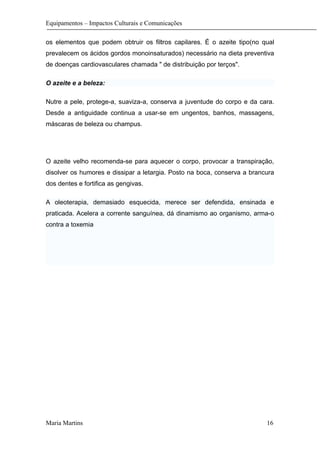 Equipamentos – Impactos Culturais e Comunicações
os elementos que podem obtruir os filtros capilares. É o azeite tipo(no qual
prevalecem os ácidos gordos monoinsaturados) necessário na dieta preventiva
de doenças cardiovasculares chamada " de distribuição por terços".
O azeite e a beleza:
Nutre a pele, protege-a, suaviza-a, conserva a juventude do corpo e da cara.
Desde a antiguidade continua a usar-se em ungentos, banhos, massagens,
máscaras de beleza ou champus.
O azeite velho recomenda-se para aquecer o corpo, provocar a transpiração,
disolver os humores e dissipar a letargia. Posto na boca, conserva a brancura
dos dentes e fortifica as gengivas.
A oleoterapia, demasiado esquecida, merece ser defendida, ensinada e
praticada. Acelera a corrente sanguínea, dá dinamismo ao organismo, arma-o
contra a toxemia
Maria Martins 16
 