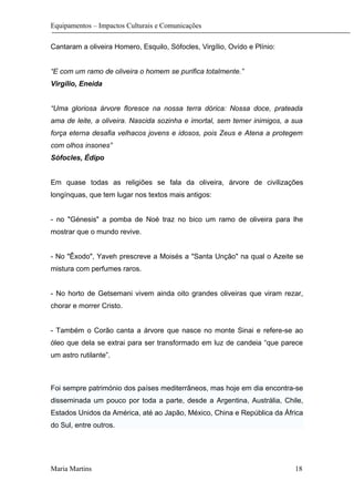 Equipamentos – Impactos Culturais e Comunicações
Cantaram a oliveira Homero, Esquilo, Sófocles, Virgílio, Ovído e Plínio:
“E com um ramo de oliveira o homem se purifica totalmente.”
Virgílio, Eneida
“Uma gloriosa árvore floresce na nossa terra dórica: Nossa doce, prateada
ama de leite, a oliveira. Nascida sozinha e imortal, sem temer inimigos, a sua
força eterna desafia velhacos jovens e idosos, pois Zeus e Atena a protegem
com olhos insones”
Sófocles, Édipo
Em quase todas as religiões se fala da oliveira, árvore de civilizações
longínquas, que tem lugar nos textos mais antigos:
- no "Génesis" a pomba de Noé traz no bico um ramo de oliveira para lhe
mostrar que o mundo revive.
- No "Êxodo", Yaveh prescreve a Moisés a "Santa Unção" na qual o Azeite se
mistura com perfumes raros.
- No horto de Getsemani vivem ainda oito grandes oliveiras que viram rezar,
chorar e morrer Cristo.
- Também o Corão canta a árvore que nasce no monte Sinai e refere-se ao
óleo que dela se extrai para ser transformado em luz de candeia “que parece
um astro rutilante”.
Foi sempre património dos países mediterrâneos, mas hoje em dia encontra-se
disseminada um pouco por toda a parte, desde a Argentina, Austrália, Chile,
Estados Unidos da América, até ao Japão, México, China e República da África
do Sul, entre outros.
Maria Martins 18
 