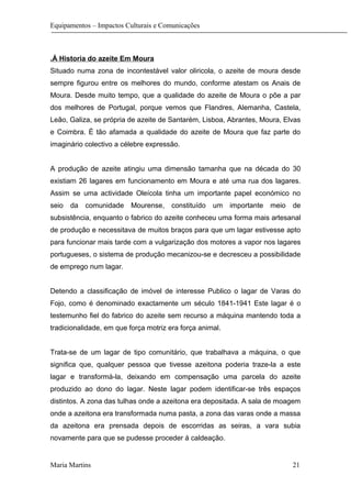 Equipamentos – Impactos Culturais e Comunicações
.Á Historia do azeite Em Moura
Situado numa zona de incontestável valor oliricola, o azeite de moura desde
sempre figurou entre os melhores do mundo, conforme atestam os Anais de
Moura. Desde muito tempo, que a qualidade do azeite de Moura o põe a par
dos melhores de Portugal, porque vemos que Flandres, Alemanha, Castela,
Leão, Galiza, se própria de azeite de Santarém, Lisboa, Abrantes, Moura, Elvas
e Coimbra. È tão afamada a qualidade do azeite de Moura que faz parte do
imaginário colectivo a célebre expressão.
A produção de azeite atingiu uma dimensão tamanha que na década do 30
existiam 26 lagares em funcionamento em Moura e até uma rua dos lagares.
Assim se uma actividade Oleícola tinha um importante papel económico no
seio da comunidade Mourense, constituído um importante meio de
subsistência, enquanto o fabrico do azeite conheceu uma forma mais artesanal
de produção e necessitava de muitos braços para que um lagar estivesse apto
para funcionar mais tarde com a vulgarização dos motores a vapor nos lagares
portugueses, o sistema de produção mecanizou-se e decresceu a possibilidade
de emprego num lagar.
Detendo a classificação de imóvel de interesse Publico o lagar de Varas do
Fojo, como é denominado exactamente um século 1841-1941 Este lagar é o
testemunho fiel do fabrico do azeite sem recurso a máquina mantendo toda a
tradicionalidade, em que força motriz era força animal.
Trata-se de um lagar de tipo comunitário, que trabalhava a máquina, o que
significa que, qualquer pessoa que tivesse azeitona poderia traze-la a este
lagar e transformá-la, deixando em compensação uma parcela do azeite
produzido ao dono do lagar. Neste lagar podem identificar-se três espaços
distintos. A zona das tulhas onde a azeitona era depositada. A sala de moagem
onde a azeitona era transformada numa pasta, a zona das varas onde a massa
da azeitona era prensada depois de escorridas as seiras, a vara subia
novamente para que se pudesse proceder á caldeação.
Maria Martins 21
 