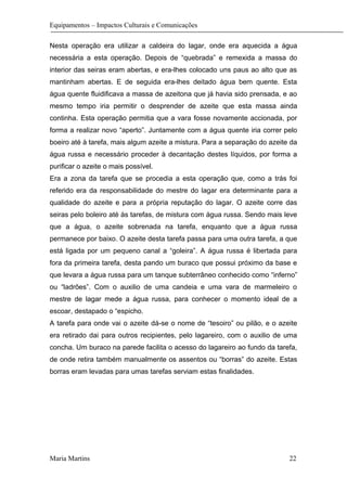 Equipamentos – Impactos Culturais e Comunicações
Nesta operação era utilizar a caldeira do lagar, onde era aquecida a água
necessária a esta operação. Depois de “quebrada” e remexida a massa do
interior das seiras eram abertas, e era-lhes colocado uns paus ao alto que as
mantinham abertas. E de seguida era-lhes deitado água bem quente. Esta
água quente fluidificava a massa de azeitona que já havia sido prensada, e ao
mesmo tempo iria permitir o desprender de azeite que esta massa ainda
continha. Esta operação permitia que a vara fosse novamente accionada, por
forma a realizar novo “aperto”. Juntamente com a água quente iria correr pelo
boeiro até à tarefa, mais algum azeite a mistura. Para a separação do azeite da
água russa e necessário proceder à decantação destes líquidos, por forma a
purificar o azeite o mais possível.
Era a zona da tarefa que se procedia a esta operação que, como a trás foi
referido era da responsabilidade do mestre do lagar era determinante para a
qualidade do azeite e para a própria reputação do lagar. O azeite corre das
seiras pelo boleiro até às tarefas, de mistura com água russa. Sendo mais leve
que a água, o azeite sobrenada na tarefa, enquanto que a água russa
permanece por baixo. O azeite desta tarefa passa para uma outra tarefa, a que
está ligada por um pequeno canal a “goleira”. A água russa é libertada para
fora da primeira tarefa, desta pando um buraco que possui próximo da base e
que levara a água russa para um tanque subterrâneo conhecido como “inferno”
ou “ladrões”. Com o auxilio de uma candeia e uma vara de marmeleiro o
mestre de lagar mede a água russa, para conhecer o momento ideal de a
escoar, destapado o “espicho.
A tarefa para onde vai o azeite dá-se o nome de “tesoiro” ou pilão, e o azeite
era retirado dai para outros recipientes, pelo lagareiro, com o auxilio de uma
concha. Um buraco na parede facilita o acesso do lagareiro ao fundo da tarefa,
de onde retira também manualmente os assentos ou “borras” do azeite. Estas
borras eram levadas para umas tarefas serviam estas finalidades.
Maria Martins 22
 