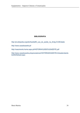 Equipamentos – Impactos Culturais e Comunicações
BIBLIOGRAFIA
http://pt.wikipedia.org/wiki/Azeite#O_uso_do_azeite_na_Antig.C3.BCidade
http://www.casadoazeite.pt/
http://nascimento.home.sapo.pt/HISTORIA%20DO%20AZEITE.pdf
http://www.casadoazeite.pt/apreciadores/HISTÓRIADOAZEITE/mitoselendas/ta
bid/92/Default.aspx
Maria Martins 24
 