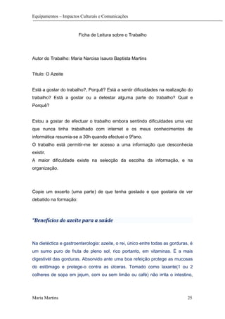 Equipamentos – Impactos Culturais e Comunicações
Ficha de Leitura sobre o Trabalho
Autor do Trabalho: Maria Narcisa Isaura Baptista Martins
Titulo: O Azeite
Está a gostar do trabalho?, Porquê? Está a sentir dificuldades na realização do
trabalho? Está a gostar ou a detestar alguma parte do trabalho? Qual e
Porquê?
Estou a gostar de efectuar o trabalho embora sentindo dificuldades uma vez
que nunca tinha trabalhado com internet e os meus conhecimentos de
informática resumia-se a 30h quando efectuei o 9ºano.
O trabalho está permitir-me ter acesso a uma informação que desconhecia
existir.
A maior dificuldade existe na selecção da escolha da informação, e na
organização.
Copie um excerto (uma parte) de que tenha gostado e que gostaria de ver
debatido na formação:
“Benefícios do azeite para a saúde
Na dietéctica e gastroenterologia: azeite, o rei, único entre todas as gorduras, é
um sumo puro de fruta de pleno sol, rico portanto, em vitaminas. É a mais
digestivél das gorduras. Absorvido ante uma boa refeição protege as mucosas
do estômago e protege-o contra as úlceras. Tomado como laxante(1 ou 2
colheres de sopa em jejum, com ou sem limão ou café) não irrita o intestino,
Maria Martins 25
 
