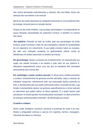 Equipamentos – Impactos Culturais e Comunicações
não contrai demasiado profundamente a vesícula, não cria hábito. Actua nas
doenças das vias biliares e da vesícula.
Mercê do seu ácido oleico(que se metaboliza facilmente) é uma excelente fonte
de energia, inclusivé para um coração doente.
Graças ao seu ácido linoleico, cuja escassa percentagem é correspondente às
pouco elevadas necessidades do organismo humano, é benéfico no maioria
dos casos.
Em pediatria: Parecido ao leite da mulher pela sua percentagem de ácido
linoleico, pode humanizar o leite da vaca desnatado e atende às necessidades
de um organismo em crescimento. A sua acção emulsiva sobre as mucosas,
faz dele uma indicação excelente na gastroenterite infantil. Limita as
deficiências em ácidos essenciais no cérebro da criança.
Em gerontologia: Atrasa o processo de envelhecimento, em especial pela sua
acção nas células nervosas e do cérebro e pelo valor da sua vitamina E,
alfacoterol especialmente activo uma vez que os tocoferois têm actividade
precisamente sob a forma alta.
Em cardiologia e sector cerebro-vascular: É eficaz como medida preventiva
e curativa. Contrariamente às gorduras animais saturadas, reduz o excesso de
colesterol sanguíneo: directamente pela sua associação lípidica parecida ao
fruto, e directamente pela sua acção estimulante sobre a secreção da bílis, cuja
função é precisamente destruir as gorduras saponificando-as e tornar solúveis
os elementos que podem obtruir os filtros capilares. É o azeite tipo(no qual
prevalecem os ácidos gordos monoinsaturados) necessário na dieta preventiva
de doenças cardiovasculares chamada " de distribuição por terços".
O azeite e a beleza:
Nutre a pele, protege-a, suaviza-a, conserva a juventude do corpo e da cara.
Desde a antiguidade continua a usar-se em ungentos, banhos, massagens,
máscaras de beleza ou champus.
Maria Martins 26
 