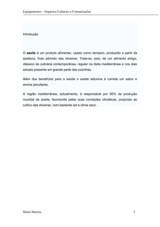 Equipamentos – Impactos Culturais e Comunicações
Introdução
O azeite é um produto alimentar, usado como tempero, produzido a partir da
azeitona, fruto advindo das oliveiras. Trata-se, pois, de um alimento antigo,
clássico da culinária contemporânea, regular na dieta mediterrânea e nos dias
actuais presente em grande parte das cozinhas.
Além dos benefícios para a saúde o azeite adiciona à comida um sabor e
aroma peculiares.
A região mediterrânea, actualmente, é responsável por 95% da produção
mundial de azeite, favorecida pelas suas condições climáticas, propícias ao
cultivo das oliveiras, com bastante sol e clima seco.
Maria Martins 3
 