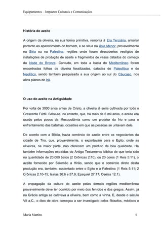 Equipamentos – Impactos Culturais e Comunicações
História do azeite
A origem da oliveira, na sua forma primitiva, remonta à Era Terciária, anterior
portanto ao aparecimento do homem, e se situa na Ásia Menor, provavelmente
na Síria ou na Palestina, regiões onde foram descobertos vestígios de
instalações de produção de azeite e fragmentos de vasos datados do começo
da Idade do Bronze. Contudo, em toda a bacia do Mediterrâneo foram
encontradas folhas de oliveira fossilizadas, datadas do Paleolítico e do
Neolítico, sendo também pesquisada a sua origem ao sul do Cáucaso, nos
altos planos do Irã.
O uso do azeite na Antiguidade
Por volta de 3000 anos antes de Cristo, a oliveira já seria cultivada por todo o
Crescente Fértil. Sabe-se, no entanto, que, há mais de 6 mil anos, o azeite era
usado pelos povos da Mesopotâmia como um protetor do frio e para o
enfrentamento das batalhas, ocasiões em que as pessoas se untavam dele.
De acordo com a Bíblia, havia comércio de azeite entre os negociantes da
cidade de Tiro, que, provavelmente, o exportavam para o Egito, onde as
oliveiras, na maior parte, não oferecem um produto de boa qualidade. Há
também informações extraídas do Antigo Testamento bíblico de que teria sido
na quantidade de 20.000 batos (2 Crônicas 2:10), ou 20 coros (1 Reis 5:11), o
azeite fornecido por Salomão a Hirão, sendo que o comércio direto desta
produção era, também, sustentado entre o Egito e a Palestina (1 Reis 5:11; 2
Crônicas 2:10-15; Isaías 30:6 e 57.9; Ezequiel 27:17; Oséias 12:1).
A propagação da cultura do azeite pelas demais regiões mediterrânea
provavelmente deve ter ocorrido por meio dos fenícios e dos gregos. Assim, já
na Grécia antiga se cultivava a oliveira, bem como a vinha. E, desde o século
VII a.C., o óleo de oliva começou a ser investigado pelos filósofos, médicos e
Maria Martins 4
 