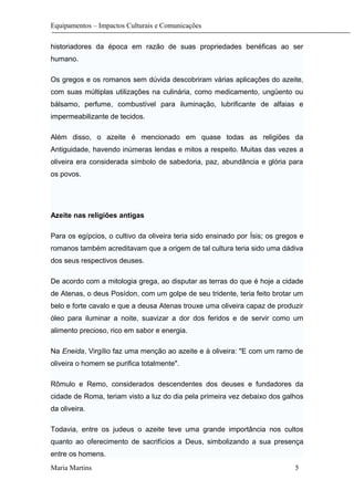 Equipamentos – Impactos Culturais e Comunicações
historiadores da época em razão de suas propriedades benéficas ao ser
humano.
Os gregos e os romanos sem dúvida descobriram várias aplicações do azeite,
com suas múltiplas utilizações na culinária, como medicamento, ungüento ou
bálsamo, perfume, combustível para iluminação, lubrificante de alfaias e
impermeabilizante de tecidos.
Além disso, o azeite é mencionado em quase todas as religiões da
Antiguidade, havendo inúmeras lendas e mitos a respeito. Muitas das vezes a
oliveira era considerada símbolo de sabedoria, paz, abundância e glória para
os povos.
Azeite nas religiões antigas
Para os egípcios, o cultivo da oliveira teria sido ensinado por Ísis; os gregos e
romanos também acreditavam que a origem de tal cultura teria sido uma dádiva
dos seus respectivos deuses.
De acordo com a mitologia grega, ao disputar as terras do que é hoje a cidade
de Atenas, o deus Posídon, com um golpe de seu tridente, teria feito brotar um
belo e forte cavalo e que a deusa Atenas trouxe uma oliveira capaz de produzir
óleo para iluminar a noite, suavizar a dor dos feridos e de servir como um
alimento precioso, rico em sabor e energia.
Na Eneida, Virgílio faz uma menção ao azeite e à oliveira: "E com um ramo de
oliveira o homem se purifica totalmente".
Rômulo e Remo, considerados descendentes dos deuses e fundadores da
cidade de Roma, teriam visto a luz do dia pela primeira vez debaixo dos galhos
da oliveira.
Todavia, entre os judeus o azeite teve uma grande importância nos cultos
quanto ao oferecimento de sacrifícios a Deus, simbolizando a sua presença
entre os homens.
Maria Martins 5
 