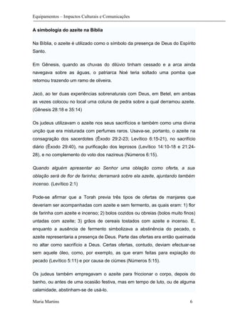 Equipamentos – Impactos Culturais e Comunicações
A simbologia do azeite na Bíblia
Na Bíblia, o azeite é utilizado como o símbolo da presença de Deus do Espírito
Santo.
Em Gênesis, quando as chuvas do dilúvio tinham cessado e a arca ainda
navegava sobre as águas, o patriarca Noé teria soltado uma pomba que
retornou trazendo um ramo de oliveira.
Jacó, ao ter duas experiências sobrenaturais com Deus, em Betel, em ambas
as vezes colocou no local uma coluna de pedra sobre a qual derramou azeite.
(Gênesis 28:18 e 35:14)
Os judeus utilizavam o azeite nos seus sacrifícios e também como uma divina
unção que era misturada com perfumes raros. Usava-se, portanto, o azeite na
consagração dos sacerdotes (Êxodo 29:2-23; Levítico 6:15-21), no sacrifício
diário (Êxodo 29:40), na purificação dos leprosos (Levítico 14:10-18 e 21:24-
28), e no complemento do voto dos nazireus (Números 6:15).
Quando alguém apresentar ao Senhor uma oblação como oferta, a sua
oblação será de flor de farinha; derramará sobre ela azeite, ajuntando também
incenso. (Levítico 2:1)
Pode-se afirmar que a Torah previa três tipos de ofertas de manjares que
deveriam ser acompanhadas com azeite e sem fermento, as quais eram: 1) flor
de farinha com azeite e incenso; 2) bolos cozidos ou obreias (bolos muito finos)
untadas com azeite; 3) grãos de cereais tostados com azeite e incenso. E,
enquanto a ausência de fermento simbolizava a abstinência do pecado, o
azeite representaria a presença de Deus. Parte das ofertas era então queimada
no altar como sacrifício a Deus. Certas ofertas, contudo, deviam efectuar-se
sem aquele óleo, como, por exemplo, as que eram feitas para expiação do
pecado (Levítico 5:11) e por causa de ciúmes (Números 5:15).
Os judeus também empregavam o azeite para friccionar o corpo, depois do
banho, ou antes de uma ocasião festiva, mas em tempo de luto, ou de alguma
calamidade, abstinham-se de usá-lo.
Maria Martins 6
 