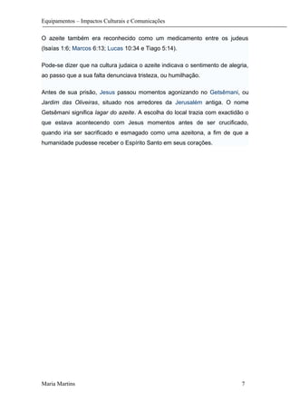 Equipamentos – Impactos Culturais e Comunicações
O azeite também era reconhecido como um medicamento entre os judeus
(Isaías 1:6; Marcos 6:13; Lucas 10:34 e Tiago 5:14).
Pode-se dizer que na cultura judaica o azeite indicava o sentimento de alegria,
ao passo que a sua falta denunciava tristeza, ou humilhação.
Antes de sua prisão, Jesus passou momentos agonizando no Getsêmani, ou
Jardim das Oliveiras, situado nos arredores da Jerusalém antiga. O nome
Getsêmani significa lagar do azeite. A escolha do local trazia com exactidão o
que estava acontecendo com Jesus momentos antes de ser crucificado,
quando iria ser sacrificado e esmagado como uma azeitona, a fim de que a
humanidade pudesse receber o Espírito Santo em seus corações.
Maria Martins 7
 