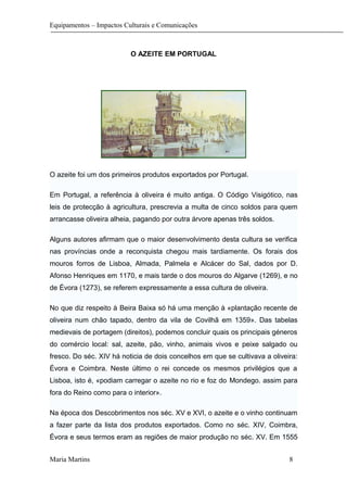 Equipamentos – Impactos Culturais e Comunicações
O AZEITE EM PORTUGAL
O azeite foi um dos primeiros produtos exportados por Portugal.
Em Portugal, a referência à oliveira é muito antiga. O Código Visigótico, nas
leis de protecção à agricultura, prescrevia a multa de cinco soldos para quem
arrancasse oliveira alheia, pagando por outra árvore apenas três soldos.
Alguns autores afirmam que o maior desenvolvimento desta cultura se verifica
nas províncias onde a reconquista chegou mais tardiamente. Os forais dos
mouros forros de Lisboa, Almada, Palmela e Alcácer do Sal, dados por D.
Afonso Henriques em 1170, e mais tarde o dos mouros do Algarve (1269), e no
de Évora (1273), se referem expressamente a essa cultura de oliveira.
No que diz respeito à Beira Baixa só há uma menção à «plantação recente de
oliveira num chão tapado, dentro da vila de Covilhã em 1359». Das tabelas
medievais de portagem (direitos), podemos concluir quais os principais géneros
do comércio local: sal, azeite, pão, vinho, animais vivos e peixe salgado ou
fresco. Do séc. XIV há noticia de dois concelhos em que se cultivava a oliveira:
Évora e Coimbra. Neste último o rei concede os mesmos privilégios que a
Lisboa, isto é, «podiam carregar o azeite no rio e foz do Mondego. assim para
fora do Reino como para o interior».
Na época dos Descobrimentos nos séc. XV e XVI, o azeite e o vinho continuam
a fazer parte da lista dos produtos exportados. Como no séc. XIV, Coimbra,
Évora e seus termos eram as regiões de maior produção no séc. XV. Em 1555
Maria Martins 8
 