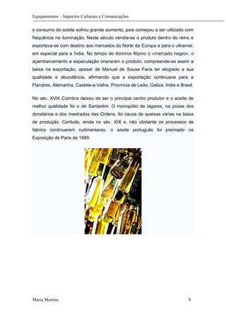 Equipamentos – Impactos Culturais e Comunicações
o consumo do azeite sofreu grande aumento, pois começou a ser utilizado com
frequência na iluminação. Neste século vendia-se o produto dentro do reino e
exportava-se com destino aos mercados do Norte da Europa e para o ultramar,
em especial para a Índia. No tempo do domínio filipino o «mercado negro», o
açambarcamento e especulação oneraram o produto; compreende-se assim a
baixa na exportação, apesar de Manuel de Sousa Faria ter elogiado a sua
qualidade e abundância, afirmando que a exportação continuava para a
Flandres, Alemanha, Castela-a-Velha, Província de Leão, Galiza, Índia e Brasil.
No séc. XVIII Coimbra deixou de ser o principal centro produtor e o azeite de
melhor qualidade foi o de Santarém. O monopólio de lagares, na posse dos
donatários e dos mestrados das Ordens, foi causa de queixas várias na baixa
de produção. Contudo, ainda no séc. XIX e, não obstante os processos de
fabrico continuarem rudimentares, o azeite português foi premiado na
Exposição de Paris de 1889.
Maria Martins 9
 