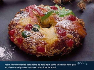 Assim ficou conhecido pelo nome de Bolo Rei e como tinha sido feito para escolher um rei passou a usar-se como doce de Natal.