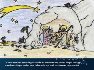 Quando estavam perto da gruta onde estava o menino, os Reis Magos tiveram uma discussão para saber qual deles seria o primeiro a oferecer os presentes.