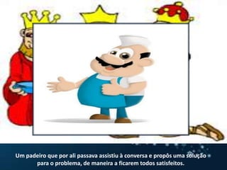 Um padeiro que por ali passava assistiu à conversa e propôs uma solução para o problema, de maneira a ficarem todos satisfeitos. 