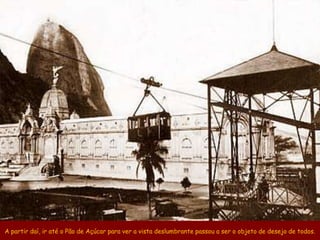A partir daí, ir até o Pão de Açúcar para ver a vista deslumbrante passou a ser o objeto de desejo de todos.
 