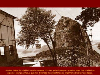 As duas linhas do teleférico carioca somam 1.325 m, mais de uma vez e meia a soma dos teleféricos
  espanhol e suíço juntos, o que dá a dimensão da competência da engenharia brasileira da época.
 