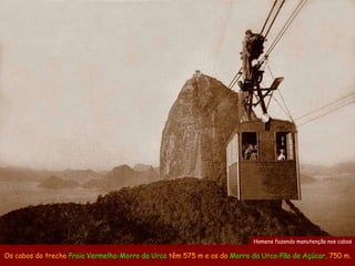 Homens fazendo manutenção nos cabos

Os cabos do trecho Praia Vermelha-Morro da Urca têm 575 m e os do Morro da Urca-Pão de Açúcar, 750 m.
 
