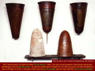 Pães de açúcar, muito comuns nos engenhos de cana da época

  Há 2 teorias para a origem do nome Pão de Açúcar. Uma, a de que os portugueses o batizaram assim pela
semelhança com um pão de açúcar, recipiente usado para transportar torrões de açúcar da Ilha da Madeira
 para a Europa. A outra, a de que o nome vem de pau-nh-açuquã, que em tupi significa morro alto e pontudo.
 