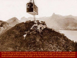 Em 100 anos, houve apenas 3 acidentes sem vítimas: 1) na revolução comunista de 1935, uma bala de canhão
atingiu a estação da Praia Vermelha, que teve de ser fechada; 2) em 1951, um cabo se rompeu e as pessoas
foram retiradas durante a noite; 3) em 2000, um cabo não resistiu e todos foram retirados de helicóptero.
 