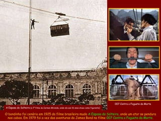 007 Contra o Foguete da Morte
A Esposa do Solteiro (o 1º filme da Carmen Miranda, onde ela aos 16 anos atuou como figurante)

O bondinho foi cenário em 1925 do filme brasileiro mudo A Esposa do Solteiro, onde um ator se pendura
 nos cabos. Em 1979 foi a vez das aventuras do James Bond no filme 007 Contra o Foguete da Morte.
 