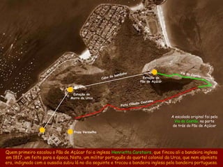 Estação do
                                                                    Pão de Açúcar



                                 Estação do
                                Morro da Urca




                                                                                    A escalada original foi pela
                                                                                      Via do Costão, na parte
                                                                                     de trás do Pão de Açúcar
                                  Praia Vermelha




Quem primeiro escalou o Pão de Açúcar foi a inglesa Henrietta Carstairs, que fincou ali a bandeira inglesa
em 1817, um feito para a época. Nisto, um militar português do quartel colonial da Urca, que nem alpinista
era, indignado com a ousadia subiu lá no dia seguinte e trocou a bandeira inglesa pela bandeira portuguesa.
 