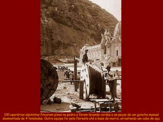 100 operários-alpinistas fincaram pinos na pedra e foram levando cordas e as peças de um guincho manual
desmontado de 4 toneladas. Outra equipe foi pela floresta até a base do morro, arrastando um cabo de aço.
 