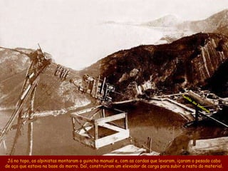 Já no topo, os alpinistas montaram o guincho manual e, com as cordas que levaram, içaram o pesado cabo
de aço que estava na base do morro. Daí, construíram um elevador de carga para subir o resto do material.
 