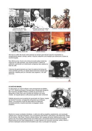 Comércio de café entre         Hábito de consumo de café se    Cafeteria - Europa, século XVIII
      árabes e europeus - 1690         espalha pela Europa - 1730




    Cafeteria - Europa, século XIX          Café em Veneza                   Café em Veneza

Até hoje os cafés são locais onde pessoas se reúnem para discutir assunto importantes ou
simplesmente passar o tempo, sendo o ritual do cafezinho uma tradição que sobreviveu a todas as
transformações.

Nos últimos anos, houve uma onda provocada pelas modernas
máquinas de café expresso, que revolucionaram o hábito do
cafezinho, permitindo um crescimento vertiginoso das cadeias de
lojas de café.

A técnica de gerenciamento por meio do sistema de licença da
marca também permitiu um rápido desenvolvimento dessas lojas
especiais, voltadas para um mercado mais exigente, o de café
Gourmet.


                                                                           Antiga máquina de expresso




O CAFÉ NO BRASIL
O café chegou ao norte do Brasil, mais precisamente em Belém,
em 1727, trazido da Guiana Francesa para o Brasil pelo Sargento-
Mor Francisco de Mello Palheta a pedido do governador do
Maranhão e Grão Pará, que o enviara às Guianas com essa
missão. Já naquela época o café possuía grande valor comercial.

Palheta aproximou-se da esposa do governador de Caiena, capital
da Guiana Francesa, conseguindo conquistar sua confiança.
Assim, uma pequena muda de café Arábica foi oferecida
clandestinamente e trazida escondida na bagagem desse
brasileiro.

                                                                             Francisco de Mello Palheta




Devido às nossas condições climáticas, o cultivo de café se espalhou rapidamente, com produção
voltada para o mercado doméstico. Em sua trajetória pelo Brasil o café passou pelo Maranhão, Bahia,
Rio de Janeiro, São Paulo, Paraná e Minas Gerais. Num espaço de tempo relativamente curto, o café
passou de uma posição relativamente secundária para a de produto-base da economia brasileira.
Desenvolveu-se com total independência, ou seja, apenas com recursos nacionais, sendo, afinal, a
primeira realização exclusivamente brasileira que visou a produção de riquezas.
 