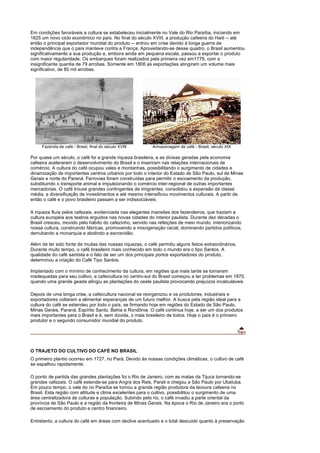 Em condições favoráveis a cultura se estabeleceu inicialmente no Vale do Rio Paraíba, iniciando em
1825 um novo ciclo econômico no país. No final do século XVIII, a produção cafeeira do Haiti -- até
então o principal exportador mundial do produto -- entrou em crise devido à longa guerra de
independência que o país manteve contra a França. Aproveitando-se desse quadro, o Brasil aumentou
significativamente a sua produção e, embora ainda em pequena escala, passou a exportar o produto
com maior regularidade. Os embarques foram realizados pela primeira vez em1779, com a
insignificante quantia de 79 arrobas. Somente em 1806 as exportações atingiram um volume mais
significativo, de 80 mil arrobas.




     Fazenda de café - Brasil, final do século XVIII       Armazenagem de café - Brasil, século XIX

Por quase um século, o café foi a grande riqueza brasileira, e as divisas geradas pela economia
cafeeira aceleraram o desenvolvimento do Brasil e o inseriram nas relações internacionais de
comércio. A cultura do café ocupou vales e montanhas, possibilitando o surgimento de cidades e
dinamização de importantes centros urbanos por todo o interior do Estado de São Paulo, sul de Minas
Gerais e norte do Paraná. Ferrovias foram construídas para permitir o escoamento da produção,
substituindo o transporte animal e impulsionando o comércio inter-regional de outras importantes
mercadorias. O café trouxe grandes contingentes de imigrantes, consolidou a expansão da classe
média, a diversificação de investimentos e até mesmo intensificou movimentos culturais. A partir de
então o café e o povo brasileiro passam a ser indissociáveis.

A riqueza fluía pelos cafezais, evidenciada nas elegantes mansões dos fazendeiros, que traziam a
cultura européia aos teatros erguidos nas novas cidades do interior paulista. Durante dez décadas o
Brasil cresceu, movido pelo hábito do cafezinho, servido nas refeições de meio mundo, interiorizando
nossa cultura, construindo fábricas, promovendo a miscigenação racial, dominando partidos políticos,
derrubando a monarquia e abolindo a escravidão.

Além de ter sido fonte de muitas das nossas riquezas, o café permitiu alguns feitos extraordinários.
Durante muito tempo, o café brasileiro mais conhecido em todo o mundo era o tipo Santos. A
qualidade do café santista e o fato de ser um dos principais portos exportadores do produto,
determinou a criação do Café Tipo Santos.

Implantado com o mínimo de conhecimento da cultura, em regiões que mais tarde se tornaram
inadequadas para seu cultivo, a cafeicultura no centro-sul do Brasil começou a ter problemas em 1870,
quando uma grande geada atingiu as plantações do oeste paulista provocando prejuízos incalculáveis.

Depois de uma longa crise, a cafeicultura nacional se reorganizou e os produtores, industriais e
exportadores voltaram a alimentar esperanças de um futuro melhor. A busca pela região ideal para a
cultura do café se estendeu por todo o país, se firmando hoje em regiões do Estado de São Paulo,
Minas Gerais, Paraná, Espírito Santo, Bahia e Rondônia. O café continua hoje, a ser um dos produtos
mais importantes para o Brasil e é, sem dúvida, o mais brasileiro de todos. Hoje o país é o primeiro
produtor e o segundo consumidor mundial do produto.




O TRAJETO DO CULTIVO DO CAFÉ NO BRASIL
O primeiro plantio ocorreu em 1727, no Pará. Devido às nossas condições climáticas, o cultivo de café
se espalhou rapidamente.

O ponto de partida das grandes plantações foi o Rio de Janeiro, com as matas da Tijuca tornando-se
grandes cafezais. O café estende-se para Angra dos Reis, Parati e chegou a São Paulo por Ubatuba.
Em pouco tempo, o vale do rio Paraíba se tornou a grande região produtora da lavoura cafeeira no
Brasil. Esta região com altitude e clima excelentes para o cultivo, possibilitou o surgimento de uma
área centralizadora de culturas e população. Subindo pelo rio, o café invadiu a parte oriental da
província de São Paulo e a região da fronteira de Minas Gerais. Na época o Rio de Janeiro era o porto
de escoamento do produto e centro financeiro.

Entretanto, a cultura do café em áreas com declive acentuado e o total descuido quanto à preservação
 