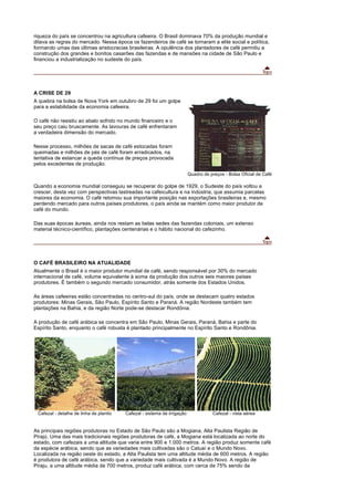 riqueza do país se concentrou na agricultura cafeeira. O Brasil dominava 70% da produção mundial e
ditava as regras do mercado. Nessa época os fazendeiros de café se tornaram a elite social e política,
formando umas das últimas aristocracias brasileiras. A opulência dos plantadores de café permitiu a
construção dos grandes e bonitos casarões das fazendas e de mansões na cidade de São Paulo e
financiou a industrialização no sudeste do país.




A CRISE DE 29
A quebra na bolsa de Nova York em outubro de 29 foi um golpe
para a estabilidade da economia cafeeira.

O café não resistiu ao abalo sofrido no mundo financeiro e o
seu preço caiu bruscamente. As lavouras de café enfrentaram
a verdadeira dimensão do mercado.

Nesse processo, milhões de sacas de café estocadas foram
queimadas e milhões de pés de café foram erradicados, na
tentativa de estancar a queda contínua de preços provocada
pelos excedentes de produção.
                                                                          Quadro de preços - Bolsa Oficial de Café

Quando a economia mundial conseguiu se recuperar do golpe de 1929, o Sudeste do país voltou a
crescer, desta vez com perspectivas lastreadas na cafeicultura e na indústria, que assumia parcelas
maiores da economia. O café retomou sua importante posição nas exportações brasileiras e, mesmo
perdendo mercado para outros países produtores, o país ainda se mantém como maior produtor de
café do mundo.

Das suas épocas áureas, ainda nos restam as belas sedes das fazendas coloniais, um extenso
material técnico-científico, plantações centenárias e o hábito nacional do cafezinho.




O CAFÉ BRASILEIRO NA ATUALIDADE
Atualmente o Brasil é o maior produtor mundial de café, sendo responsável por 30% do mercado
internacional de café, volume equivalente à soma da produção dos outros seis maiores países
produtores. É também o segundo mercado consumidor, atrás somente dos Estados Unidos.

As áreas cafeeiras estão concentradas no centro-sul do país, onde se destacam quatro estados
produtores: Minas Gerais, São Paulo, Espírito Santo e Paraná. A região Nordeste também tem
plantações na Bahia, e da região Norte pode-se destacar Rondônia.

A produção de café arábica se concentra em São Paulo, Minas Gerais, Paraná, Bahia e parte do
Espírito Santo, enquanto o café robusta é plantado principalmente no Espírito Santo e Rondônia.




 Cafezal - detalhe de linha de plantio   Cafezal - sistema de irrigação              Cafezal - vista aérea


As principais regiões produtoras no Estado de São Paulo são a Mogiana, Alta Paulista Região de
Pirajú. Uma das mais tradicionais regiões produtoras de café, a Mogiana está localizada ao norte do
estado, com cafezais a uma altitude que varia entre 900 e 1.000 metros. A região produz somente café
da espécie arábica, sendo que as variedades mais cultivadas são o Catuaí e o Mundo Novo.
Localizada na região oeste do estado, a Alta Paulista tem uma altitude média de 600 metros. A região
é produtora de café arábica, sendo que a variedade mais cultivada é a Mundo Novo. A região de
Piraju, a uma altitude média de 700 metros, produz café arábica, com cerca de 75% sendo da
 
