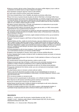 Abre-se o primeiro café de Londres, Pasquar Rose, que causou conflito religioso, já que o café era
considerado uma bebida impura por alguns religiosos da Inglaterra.
 Os holandeses conseguem algumas mudas de café de Mokha.
 O café invade a América do Norte, levado pelos holandeses.
 Em Nova Amsterdã (Nova York) e Filadélfia, são abertas as primeiras coffee shops.
 Nova York inicia um grande mercado de grãos de café em Wall Street, a Exchange Coffee House.
  O exército otomano cerca Viena. Franz Georg Kolschitzky, um vienense, escapa do cerco turco e sai
em busca de reforço. Os turcos recuam, deixando para trás várias sacas de café que Franz declara
suas como "recompensa" pela vitória. Assim é aberta a primeira coffee house de Viena e difundido o
hábito de coar a bebida e bebê-la adoçada com leite.
  É aberto o primeiro café de Paris, o Procope, que atualmente é um restaurante em que se pode
sentir a tradição das primeiras cafeterias européias.
  Da estufa do jardim botânico de Amsterdã, saem alguns pés de café e, em 1699, inicia-se plantio
experimental em Java e posteriormente em Sumatra.
   O rei francês Louis XIV é presenteado com plantas de café pelo burgomestre de Amsterdã. Estas
são colocadas na estufa dos jardins de Versailles. Destas mudas, os franceses levam o café para as
Ilhas de Sandwich e Bourbon.
 Holandeses levam o café para o Suriname, região nordeste da América do Sul, que se transforma
em um grande centro produtor.
  Floriano Francesconi inaugura o café Florian na Piazza San Marco, em Veneza, até hoje uma
tradição.
   Gabriel Mathieu de Clieu, capitão da marinha francesa, viaja para a Martinica levando mudas de
café. A viagem é longa e algumas mudas morrem. O capitão resolve dividir com elas a sua ração de
água para que chegassem ao continente. As plantas sobrevivem à viagem e se adaptam muito bem ao
clima local. Infelizmente o capitão, que já tinha 80 anos na época da viagem, não ficou vivo o suficiente
para ver o resultado de seus esforços, que deram origem a grandes plantações, que seriam as
ancestrais da América.
 Primeira plantação de café em terras brasileiras. O café começa a ser cultivado no Pará, a partir de
uma muda trazida do Suriname, por Francisco de Melo Palheta.
 Ingleses iniciam plantações na Jamaica, dando origem ao famoso café Blue Mountain.
  Johann Sebastian Bach compõe a Contata do Café. As cafeterias já haviam se tornado um local para
apreciação da música.
  Mudas de Goa são trazidas para o Rio de Janeiro. O café é plantado na Gávea e na Tijuca por João
Alberto Castello Branco.
 O cientista alemão Ferdinand Runge descobre a cafeína a partir do café.
  Depois de avançar pelo Vale do Paraíba, o café torna-se uma commodity importante para os
brasileiros e chega a Campinas consagrando-a como a capital da cafeicultura paulista.
 Brasil torna-se uma grande potência exportadora de café com 26 milhões de pés plantados.
  Inaugurada a Estrada de Ferro Santos Jundiaí, que unia o principal porto de exportação à região
produtora de café.
 Ludwig Roselius coloca no mercado o primeiro café sem cafeína.
   Com a crise de 29, decorrente da quebra na bolsa, há uma desestabilização do mercado. O
financiamento junto aos bancos estrangeiros é interrompido, e os preços despencam, levando o setor
para uma enorme crise.
 Fim do domínio brasileiro no mercado de café.
 Começa nos EUA a popularização do café expresso, com a difusão de redes de cafeterias.
 As máquinas de café expresso automáticas ganham presença no mundo todo.
 Consumo mundial supera a barreira dos 100 milhões de sacas.
  Brasil atingiu recorde de quase 3 milhões de dólares na exportação de café, tendo a Alemanha
superado os Estados Unidos como maior importador.
  Comitê do Conselho da Bolsa de Nova York coloca na pauta o café despolpado brasileiro. A
quantidade de lojas especiais para café na América do Norte supera a casa das 10 mil.




BIBLIOGRAFIA
NEVES, C. - A estória do café. Rio de janeiro, Instituto Brasileiro do Café, 1974. 52 p.
TAUNAY, A. de E. - História do café no Brasil: no Brasil Imperial 1822-1872. Rio de Janeiro,
Departamento Nacional do Café, 1939.
DPASCHOAL, L. N. - Aroma de Café - DPaschoal, 2006
 