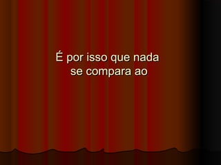 É por isso que nadaÉ por isso que nada
se compara aose compara ao
 