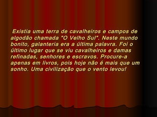 Existia uma terra de cavalheiros e campos deExistia uma terra de cavalheiros e campos de
algodão chamada "O Velho Sul". Neste mundoalgodão chamada "O Velho Sul". Neste mundo
bonito, galanteria era a última palavra. Foi obonito, galanteria era a última palavra. Foi o
último lugar que se viu cavalheiros e damasúltimo lugar que se viu cavalheiros e damas
refinadas, senhores e escravos. Procure-arefinadas, senhores e escravos. Procure-a
apenas em livros, pois hoje não é mais que umapenas em livros, pois hoje não é mais que um
sonho. Uma civilização que o vento levou!sonho. Uma civilização que o vento levou!
 