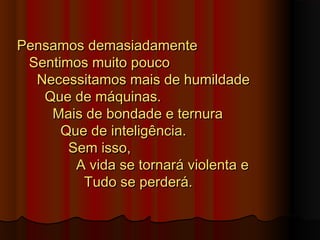 Pensamos demasiadamentePensamos demasiadamente
Sentimos muito poucoSentimos muito pouco
Necessitamos mais de humildadeNecessitamos mais de humildade
Que de máquinas.Que de máquinas.
Mais de bondade e ternuraMais de bondade e ternura
Que de inteligência.Que de inteligência.
Sem isso,Sem isso,
A vida se tornará violenta eA vida se tornará violenta e
Tudo se perderá.Tudo se perderá.
 