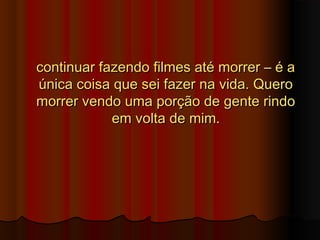 continuar fazendo filmes até morrer – é acontinuar fazendo filmes até morrer – é a
única coisa que sei fazer na vida. Queroúnica coisa que sei fazer na vida. Quero
morrer vendo uma porção de gente rindomorrer vendo uma porção de gente rindo
em volta de mim.em volta de mim.
 
