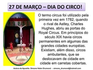 27 DE MARÇO – DIA DO CIRCO!
                          O termo circus foi utilizado pela
                          primeira vez em 1782, quando
                              o rival de Astley, Charles
                            Hughes, abriu as portas do
                          Royal Circus. Em princípios do
                               século XIX havia circos
                          permanentes em algumas das
                            grandes cidades européias.
                            Existiam, além disso, circos
                                 ambulantes, que se
                             deslocavam de cidade em
                           cidade em carretas cobertas.
 Autora da Apostila: Simone Helen Drumond - simone_drumond@hotmail.com
 
