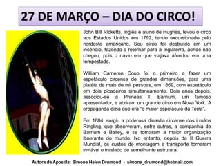27 DE MARÇO – DIA DO CIRCO!
                       John Bill Ricketts, inglês e aluno de Hughes, levou o circo
                       aos Estados Unidos em 1792, tendo excursionado pelo
                       nordeste americano. Seu circo foi destruído em um
                       incêndio, fazendo-o retornar para a Inglaterra, aonde não
                       chegou, pois o navio em que viajava afundou em uma
                       tempestade.

                       William Cameron Coup foi o primeiro a fazer um
                       espetáculo circense de grandes dimensões, para uma
                       platéia de mais de mil pessoas, em 1869, com espetáculo
                       em dois picadeiros simultaneamente. Dois anos depois,
                       associou-se a Phineas T. Barnum, um famoso
                       apresentador, e abriram um grande circo em Nova York. A
                       propaganda dizia que era “o maior espetáculo da Terra”.

                       Em 1884, surgiu a poderosa dinastia circense dos irmãos
                       Ringling, que absorveram, entre outras, a companhia de
                       Barnum e Bailey, e se tornaram a maior organização
                       itinerante do mundo. No entanto, depois da II Guerra
                       Mundial, os custos de montagem e transporte tornaram
                       inviável o traslado de semelhante estrutura.

 Autora da Apostila: Simone Helen Drumond - simone_drumond@hotmail.com
 