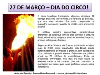 27 DE MARÇO – DIA DO CIRCO!
                       O circo brasileiro tropicalizou algumas atrações. O
                       palhaço brasileiro falava muito, ao contrário do europeu,
                       que era mais mímico. Era mais conquistador e
                       malandro, seresteiro, tocador de violão, com um humor
                       picante.

                       O público também apresentava características
                       diferentes: os europeus iam ao circo apreciar a arte; no
                       Brasil, os números perigosos eram as atrações: trapézio,
                       animais selvagens e ferozes.

                       Segundo Alice Viveiros de Castro, atualmente existem
                       mais de 2.000 circos espalhados pelo Brasil, sendo
                       aproximadamente 80 médios e grandes, com trapézio de
                       vôos, animais e grande elenco. Estima-se um público
                       anual de 25 milhões de espectadores. Entre os
                       problemas enfrentados nos dias de hoje estão os
                       terrenos caros e há cidades que não permitem a
                       montagem de circos, pois seus prefeitos temem estes
                       “forasteiros”.

 Autora da Apostila: Simone Helen Drumond - simone_drumond@hotmail.com
 