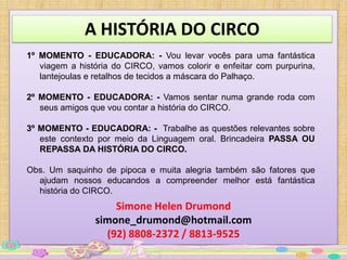 A HISTÓRIA DO CIRCO
1º MOMENTO - EDUCADORA: - Vou levar vocês para uma fantástica
   viagem a história do CIRCO, vamos colorir e enfeitar com purpurina,
   lantejoulas e retalhos de tecidos a máscara do Palhaço.

2º MOMENTO - EDUCADORA: - Vamos sentar numa grande roda com
   seus amigos que vou contar a história do CIRCO.

3º MOMENTO - EDUCADORA: - Trabalhe as questões relevantes sobre
   este contexto por meio da Linguagem oral. Brincadeira PASSA OU
   REPASSA DA HISTÓRIA DO CIRCO.

Obs. Um saquinho de pipoca e muita alegria também são fatores que
  ajudam nossos educandos a compreender melhor está fantástica
  história do CIRCO.
                    Simone Helen Drumond
                simone_drumond@hotmail.com
                  (92) 8808-2372 / 8813-9525
 