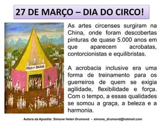 27 DE MARÇO – DIA DO CIRCO!
                          As artes circenses surgiram na
                          China, onde foram descobertas
                          pinturas de quase 5.000 anos em
                          que      aparecem        acrobatas,
                          contorcionistas e equilibristas.

                          A acrobacia inclusive era uma
                          forma de treinamento para os
                          guerreiros de quem se exigia
                          agilidade, flexibilidade e força.
                          Com o tempo, a essas qualidades
                          se somou a graça, a beleza e a
                          harmonia.
 Autora da Apostila: Simone Helen Drumond - simone_drumond@hotmail.com
 