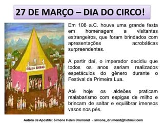 27 DE MARÇO – DIA DO CIRCO!
                          Em 108 a.C. houve uma grande festa
                          em     homenagem        a     visitantes
                          estrangeiros, que foram brindados com
                          apresentações               acrobáticas
                          surpreendentes.

                          A partir daí, o imperador decidiu que
                          todos os anos seriam realizados
                          espetáculos do gênero durante o
                          Festival da Primeira Lua.

                          Até   hoje   os    aldeões     praticam
                          malabarismo com espigas de milho e
                          brincam de saltar e equilibrar imensos
                          vasos nos pés.

 Autora da Apostila: Simone Helen Drumond - simone_drumond@hotmail.com
 