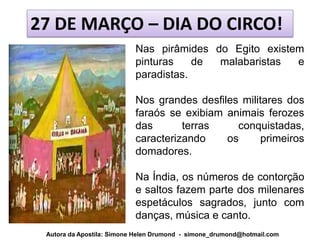 27 DE MARÇO – DIA DO CIRCO!
                           Nas pirâmides do Egito existem
                           pinturas    de malabaristas  e
                           paradistas.

                           Nos grandes desfiles militares dos
                           faraós se exibiam animais ferozes
                           das       terras    conquistadas,
                           caracterizando    os     primeiros
                           domadores.

                           Na Índia, os números de contorção
                           e saltos fazem parte dos milenares
                           espetáculos sagrados, junto com
                           danças, música e canto.
 Autora da Apostila: Simone Helen Drumond - simone_drumond@hotmail.com
 