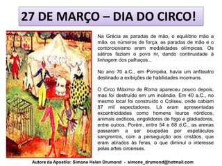 27 DE MARÇO – DIA DO CIRCO!
                            Na Grécia as paradas de mão, o equilíbrio mão a
                            mão, os números de força, as paradas de mão e o
                            contorcionismo eram modalidades olímpicas. Os
                            sátiros faziam o povo rir, dando continuidade à
                            linhagem dos palhaços...

                            No ano 70 a.C., em Pompéia, havia um anfiteatro
                            destinado a exibições de habilidades incomuns.

                            O Circo Máximo de Roma apareceu pouco depois,
                            mas foi destruído em um incêndio. Em 40 a.C., no
                            mesmo local foi construído o Coliseu, onde cabiam
                            87 mil espectadores. Lá eram apresentadas
                            excentricidades como homens louros nórdicos,
                            animais exóticos, engolidores de fogo e gladiadores,
                            entre outros. Porém, entre 54 e 68 d.C., as arenas
                            passaram a ser ocupadas por espetáculos
                            sangrentos, com a perseguição aos cristãos, que
                            eram atirados às feras, o que diminui o interesse
                            pelas artes circenses.

 Autora da Apostila: Simone Helen Drumond - simone_drumond@hotmail.com
 