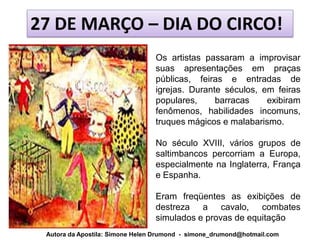 27 DE MARÇO – DIA DO CIRCO!
                                 Os artistas passaram a improvisar
                                 suas apresentações em praças
                                 públicas, feiras e entradas de
                                 igrejas. Durante séculos, em feiras
                                 populares,     barracas    exibiram
                                 fenômenos, habilidades incomuns,
                                 truques mágicos e malabarismo.

                                 No século XVIII, vários grupos de
                                 saltimbancos percorriam a Europa,
                                 especialmente na Inglaterra, França
                                 e Espanha.

                                 Eram freqüentes as exibições de
                                 destreza a cavalo, combates
                                 simulados e provas de equitação
 Autora da Apostila: Simone Helen Drumond - simone_drumond@hotmail.com
 