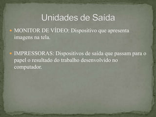 MONITOR DE VÍDEO: Dispositivo que apresenta imagens na tela.IMPRESSORAS: Dispositivos de saída que passam para o papel o resultado do trabalho desenvolvido no computador.Unidades de Saída