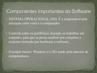 SISTEMA OPERACIONAL (SO): É o responsável pela interação entre você e o computador.Controla todos os periféricos fazendo-os trabalhar em conjunto, para que se possa usufruir por completo o conjunto formado por hardware e software.Exemplo básico: Windows é o SO usado pela maioria de computadores. Componentes Importantes do Software