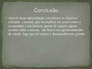 Através dessa apresentação concluímos os objetivos referente  a mesma, que era explicar um pouco sobre o computador e sua história, apesar de exporto alguns assunto sobre o mesmo,  não houve um aprofundamento do estudo, logo que tal assunto é demasiadamente grande.Conclusão
