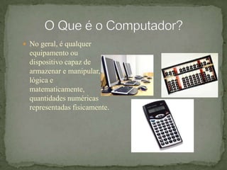 O Que é o Computador?No geral, é qualquer equipamento ou dispositivo capaz de armazenar e manipular, lógica e matematicamente, quantidades numéricas representadas fisicamente.