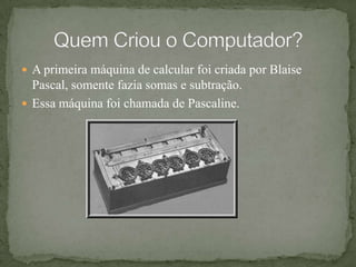 A primeira máquina de calcular foi criada por Blaise Pascal, somente fazia somas e subtração.Essa máquina foi chamada de Pascaline.Quem Criou o Computador?